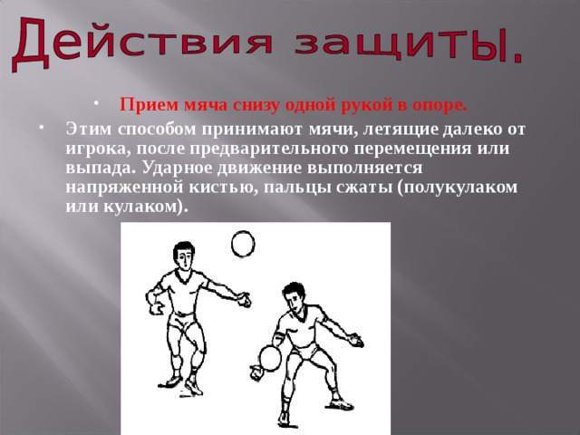 Прием мяча снизу одной рукой в опоре.  Этим способом принимают мячи, летящие далеко от игрока, после предварительного перемещения или выпада. Ударное движение выполняется напряженной кистью, пальцы сжаты (полукулаком или кулаком). 