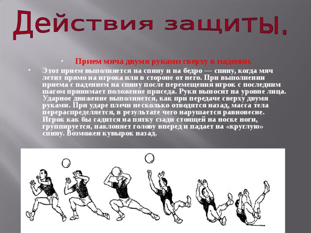 Прием мяча двумя руками сверху в падении.  Этот прием выполняется на спину и на бедро — спину, когда мяч летит прямо на игрока или в стороне от него. При выполнении приема с падением на спину после перемещения игрок с последним шагом принимает положение приседа. Руки выносит на уровне лица. Ударное движение выполняется, как при передаче сверху двумя руками. При ударе плечи несколько отводятся назад, масса тела перераспределяется, в результате чего нарушается равновесие. Игрок как бы садится на пятку сзади стоящей на носке ноги, группируется, наклоняет голову вперед и падает на «круглую» спину. Возможен кувырок назад. 