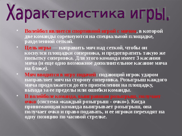 Волейбол является  спортивной игрой с мячом , в которой две команды соревнуются на специальной площадке, разделенной сеткой. Цель игры — направить мяч над сеткой, чтобы он коснулся площадки соперника, и предотвратить такую же попытку соперника. Для этого команда имеет 3 касания мяча (и еще одно возможное дополнительное касание мяча на блоке). Мяч вводится в игру подачей : подающий игрок ударом направляет мяч на сторону соперника. Розыгрыш каждого мяча продолжается до его приземления на площадку, выхода за ее пределы или ошибки команды. В волейболе команда, выигравшая розыгрыш, получает очко (система «каждый розыгрыш - очко»). Когда принимающая команда выигрывает розыгрыш, она получает очко и право подавать, и ее игроки переходят на одну позицию по часовой стрелке. 