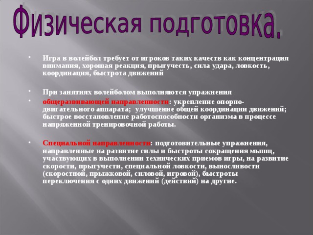 Игра в волейбол требует от игроков таких качеств как концентрация внимания, хорошая реакция, прыгучесть, сила удара, ловкость, координация, быстрота движений  При занятиях волейболом выполняются упражнения общеразвивающей направленности : укрепление опорно-двигательного аппарата; улучшение общей координации движений; быстрое восстановление работоспособности организма в процессе напряженной тренировочной работы.  Специальной направленности : подготовительные упражнения, направленные на развитие силы и быстроты сокращения мышц, участвующих в выполнении технических приемов игры, на развитие скорости, прыгучести, специальной ловкости, выносливости (скоростной, прыжковой, силовой, игровой), быстроты переключения с одних движений (действий) на другие. 