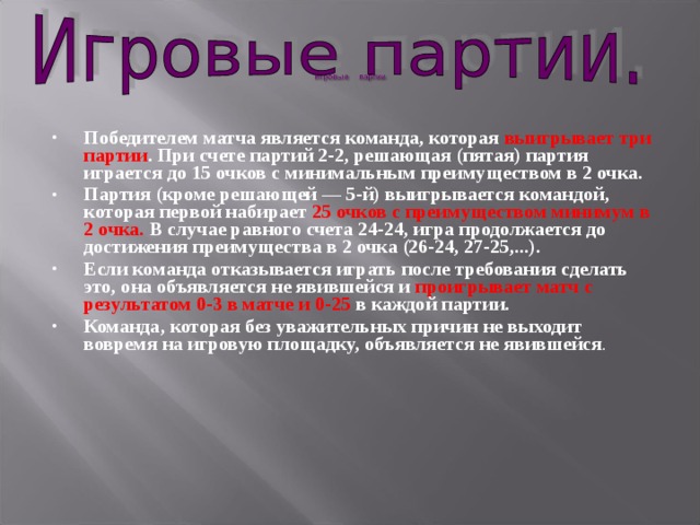 Победителем матча является команда, которая выигрывает три партии . При счете партий 2-2, решающая (пятая) партия играется до 15 очков с минимальным преимуществом в 2 очка. Партия (кроме решающей — 5-й) выигрывается командой, которая первой набирает 25 очков с преимуществом минимум в 2 очка. В случае равного счета 24-24, игра продолжается до достижения преимущества в 2 очка (26-24, 27-25,...). Если команда отказывается играть после требования сделать это, она объявляется не явившейся и проигрывает матч с результатом 0-3 в матче и 0-25 в каждой партии. Команда, которая без уважительных причин не выходит вовремя на игровую площадку, объявляется не явившейся . 