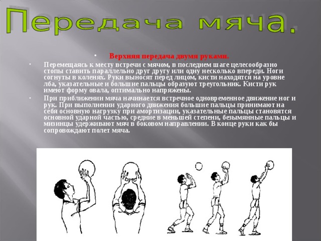 Верхняя передача двумя руками. Перемещаясь к месту встречи с мячом, в последнем шаге целесообразно стопы ставить параллельно друг другу или одну несколько впереди. Ноги согнуты в коленях. Руки выносят перед лицом, кисти находятся на уровне лба, указательные и большие пальцы образуют треугольник. Кисти рук имеют форму овала, оптимально напряжены. При приближении мяча начинается встречное одновременное движение ног и рук. При выполнении ударного движения большие пальцы принимают на себя основную нагрузку при амортизации, указательные пальцы становятся основной ударной частью, средние в меньшей степени, безымянные пальцы и мизинцы удерживают мяч в боковом направлении. В конце руки как бы сопровождают полет мяча. 