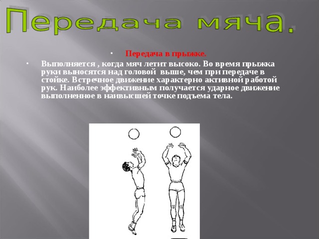 Передача в прыжке.  Выполняется , когда мяч летит высоко. Во время прыжка руки выносятся над головой выше, чем при передаче в стойке. Встречное движение характерно активной работой рук. Наиболее эффективным получается ударное движение выполненное в наивысшей точке подъема тела. 