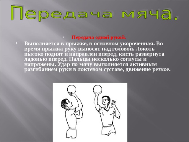 Передача одной рукой.  Выполняется в прыжке, в основном укороченная. Во время прыжка руку выносят над головой. Локоть высоко поднят и направлен вперед, кисть развернута ладонью вперед. Пальцы несколько согнуты и напряжены. Удар по мячу выполняется активным разгибанием руки в локтевом суставе, движение резкое.  
