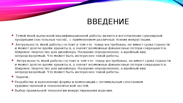 Введение  Темой моей выпускной квалификационной работы является изготовление сувенирной продукции (настольных часов), с применением различных техник инкрустации.  Актуальность моей работы состоит в том что товар востребован, не имеет срока годности и может долгое время храниться, а значит возможные финансовые потери сокращаются. Широкое творчество для дизайнера. Название определенное, а идейный вид непредсказуемый. Что может быть интереснее такой работы.   Актуальность моей работы состоит в том что товар востребован, не имеет срока годности и может долгое время храниться, а значит возможные финансовые потери сокращаются. Широкое творчество для дизайнера. Название определенное, а идейный вид непредсказуемый. Что может быть интереснее такой работы.   Задачи: Разработка и выполнение формы и композиции с оптимальным сочетанием художественной и технологической частей. Выбор правильной технологии инкрустирования изделия. 