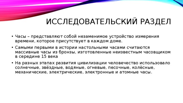 Исследовательский раздел Часы – представляют собой незаменимое устройство измерения времени, которое присутствует в каждом доме. Самыми первыми в истории настольными часами считаются массивные часы из бронзы, изготовленные неизвестным часовщиком в середине 15 века На разных этапах развития цивилизации человечество использовало солнечные, звёздные, водяные, огневые, песочные, колёсные, механические, электрические, электронные и атомные часы. 