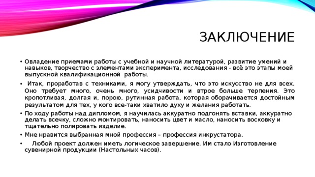 Заключение Овладение приемами работы с учебной и научной литературой, развитие умений и навыков, творчество с элементами эксперимента, исследования - всё это этапы моей выпускной квалификационной работы.  Итак, проработав с техниками, я могу утверждать, что это искусство не для всех. Оно требует много, очень много, усидчивости и втрое больше терпения. Это кропотливая, долгая и, порою, рутинная работа, которая оборачивается достойным результатом для тех, у кого все-таки хватило духу и желания работать. По ходу работы над дипломом, я научилась аккуратно подгонять вставки, аккуратно делать всечку, сложно монтировать, наносить цвет и масло, наносить восковку и тщательно полировать изделие. Мне нравится выбранная мной профессия – профессия инкрустатора.  Любой проект должен иметь логическое завершение. Им стало Изготовление сувенирной продукции (Настольных часов). 