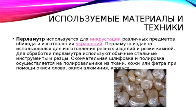 Используемые материалы и техники Перламутр используется для  инкрустации  различных предметов обихода и изготовления  украшений . Перламутр издавна использовался для изготовления резных изделий и резки камней. Для обработки перламутра используют обычные стальные инструменты и резцы. Окончательная шлифовка и полировка осуществляется на полировальнике из ткани, кожи или фетра при помощи окиси олова, окиси алюминия, крокуса. 