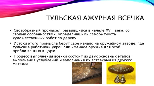 Тульская ажурная всечка  Своеобразный промысел, развившийся в начале XVIII века, со своими особенностями, определившими самобытность художественных работ по дереву.  Истоки этого промысла берут своё начало на оружейном заводе, где тульские работники украшали именное оружие для особ приближённых к царю.  Процесс выполнения всечки состоит из двух основных этапов: выполнения углублений и заполнения их вставками из другого металла. 