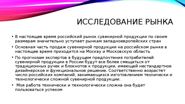 Исследование рынка В настоящее время российский рынок сувенирной продукции по своим размерам значительно уступает рынкам западноевропейских стран Основная часть продаж сувенирной продукции на российском рынке в настоящее время приходится на Москву и Московскую область По прогнозам экспертов в будущем предпочтения потребителей сувенирной продукции в России будут все более смещаться от традиционных ручек и блокнотов к продукции, имеющей нестандартное дизайнерское и функциональное решение. Соответственно возрастет число российских компаний, занимающихся изготовлением технически и технологически сложной сувенирной продукции.  Моя работа технически и технологически сложна она будет пользоваться успехом 