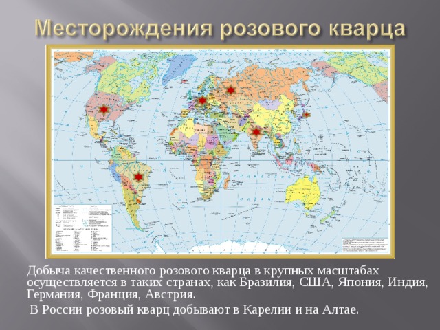 Добыча качественного розового кварца в крупных масштабах осуществляется в таких странах, как Бразилия, США, Япония, Индия, Германия, Франция, Австрия.  В России розовый кварц добывают в Карелии и на Алтае. 