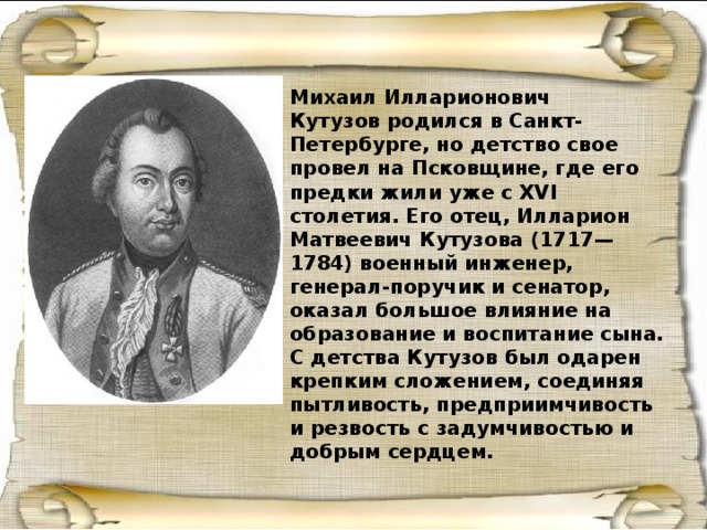 Михаил Илларионович Кутузов родился в Санкт-Петербурге, но детство свое провел на Псковщине, где его предки жили уже с XVI столетия. Его отец, Илларион Матвеевич Кутузова (1717—1784) военный инженер, генерал-поручик и сенатор, оказал большое влияние на образование и воспитание сына. С детства Кутузов был одарен крепким сложением, соединяя пытливость, предприимчивость и резвость с задумчивостью и добрым сердцем. 