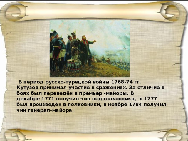  В период русско-турецкой войны 1768-74 гг. Кутузов принимал участие в сражениях. За отличие в боях был переведён в премьер -майоры. В декабре 1771 получил чин подполковника,  в 1777 был произведён в полковники, в ноябре 1784 получил чин генерал-майора. 