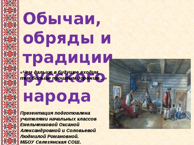Обычаи, обряды и традиции русского народа «Чем дальше в будущее входим, тем больше прошлым дорожим…»  Презентация подготовлена учителями начальных классов Емельченковой Оксаной Александровной и Соловьевой Людмилой Романовной. МБОУ Селезянская СОШ.  