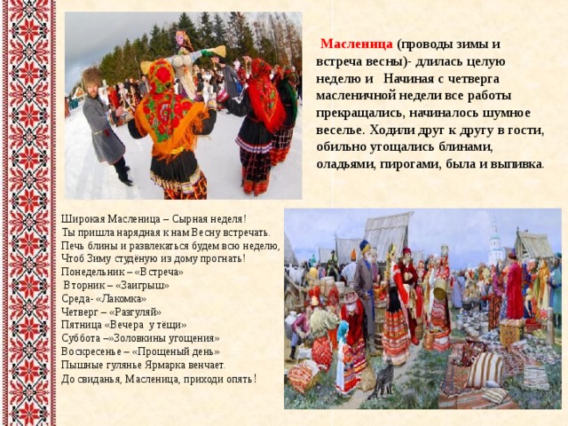  Масленица (проводы зимы и встреча весны)- длилась целую неделю и Начиная с четверга масленичной недели все работы прекращались, начиналось шумное веселье. Ходили друг к другу в гости, обильно угощались блинами, оладьями, пирогами, была и выпивка . Широкая Масленица – Сырная неделя!  Ты пришла нарядная к нам Весну встречать.  Печь блины и развлекаться будем всю неделю,  Чтоб Зиму студёную из дому прогнать! Понедельник – «Встреча»  Вторник – «Заигрыш»  Среда- «Лакомка» Четверг – «Разгуляй» Пятница «Вечера у тёщи» Суббота –»Золовкины угощения» Воскресенье – «Прощеный день» Пышные гулянье Ярмарка венчает.  До свиданья, Масленица, приходи опять !    