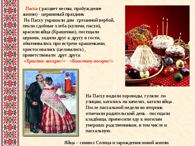  Пасха ( расцвет весны, пробуждение жизни) - церковный праздник  На Пасху украшали дом срезанной вербой, пекли сдобные хлеба (куличи, пасхи), красили яйца (Крашенки), посещали церковь, ходили друг к другу в гости, обменивались при встрече крашенками, христосовались (целовались) , приветствовали друг друга:  «Христос воскрес!» - «Воистину воскрес!»   На Пасху водили хороводы, гуляли по улицам, катались на качелях, катали яйца . После пасхальной недели во вторник отмечали родительский день - посещали кладбища, приносили еду к могилам умерших родственников, в том числе и пасхальную.  Яйца – символ Солнца и зарождения новой жизни. 