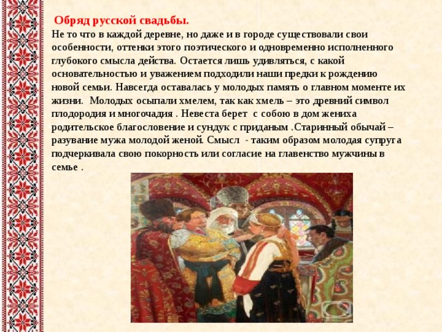  Обряд русской свадьбы. Не то что в каждой деревне, но даже и в городе существовали свои особенности, оттенки этого поэтического и одновременно исполненного глубокого смысла действа. Остается лишь удивляться, с какой основательностью и уважением подходили наши предки к рождению новой семьи. Навсегда оставалась у молодых память о главном моменте их жизни. Молодых осыпали хмелем, так как хмель – это древний символ плодородия и многочадия . Невеста берет с собою в дом жениха родительское благословение и сундук с приданым .Старинный обычай – разувание мужа молодой женой. Смысл - таким образом молодая супруга подчеркивала свою покорность или согласие на главенство мужчины в семье . 