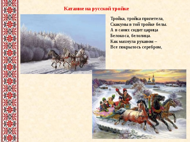 Катание на русской тройке Тройка, тройка прилетела,  Скакуны в той тройке белы.  А в санях сидит царица  Белокоса, белолица.  Как махнула рукавом –  Все покрылось серебром, 
