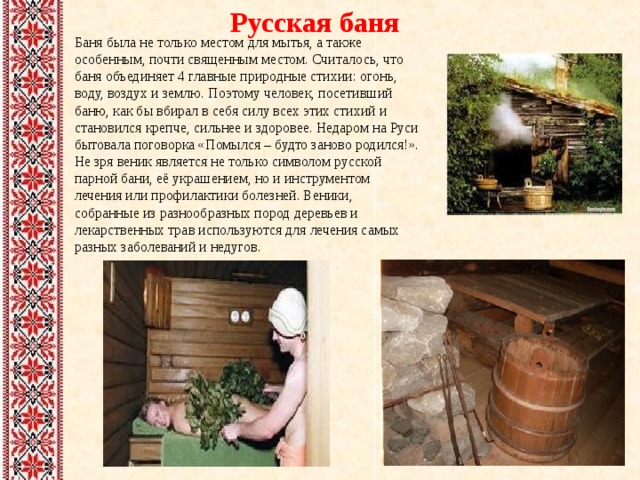 Русская баня Баня была не только местом для мытья, а также особенным, почти священным местом. Считалось, что баня объединяет 4 главные природные стихии: огонь, воду, воздух и землю. Поэтому человек, посетивший баню, как бы вбирал в себя силу всех этих стихий и становился крепче, сильнее и здоровее. Недаром на Руси бытовала поговорка «Помылся – будто заново родился!». Не зря веник является не только символом русской парной бани, её украшением, но и инструментом лечения или профилактики болезней. Веники, собранные из разнообразных пород деревьев и лекарственных трав используются для лечения самых разных заболеваний и недугов. 