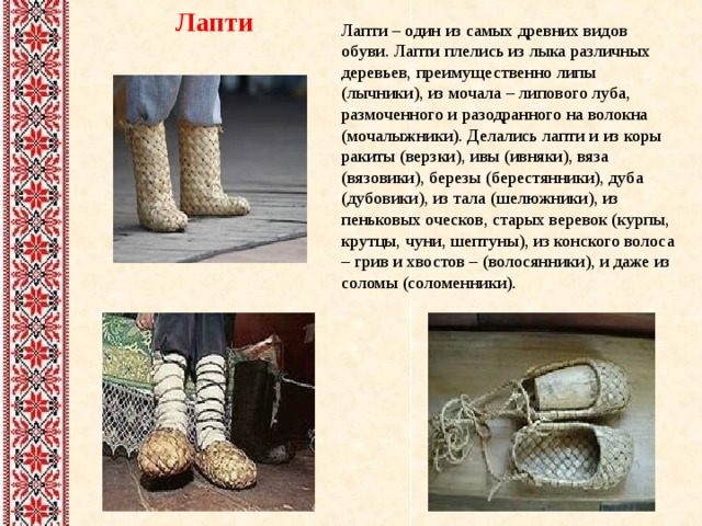 Лапти Лапти – один из самых древних видов обуви. Лапти плелись из лыка различных деревьев, преимущественно липы (лычники), из мочала – липового луба, размоченного и разодранного на волокна (мочалыжники). Делались лапти и из коры ракиты (верзки), ивы (ивняки), вяза (вязовики), березы (берестянники), дуба (дубовики), из тала (шелюжники), из пеньковых оческов, старых веревок (курпы, крутцы, чуни, шептуны), из конского волоса – грив и хвостов – (волосянники), и даже из соломы (соломенники). 