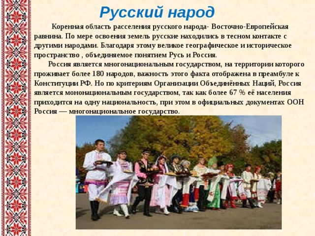 Русский народ  Коренная область расселения русского народа- Восточно-Европейская равнина. По мере освоения земель русские находились в тесном контакте с другими народами. Благодаря этому великое географическое и историческое пространство , объединяемое понятием Русь и Россия.  Россия является многонациональным государством, на территории которого проживает более 180 народов, важность этого факта отображена в преамбуле к Конституции РФ. Но по критериям Организации Объединённых Наций, Россия является мононациональным государством, так как более 67 % её населения приходится на одну национальность, при этом в официальных документах ООН Россия — многонациональное государство. 