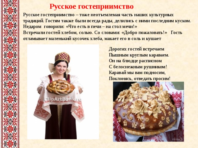 Русское гостеприимство Русское гостеприимство – тоже неотъемлемая часть наших культурных традиций. Гостям также были всегда рады, делились с ними последним куском. Недаром говорили: «Что есть в печи – на стол мечи!» Встречали гостей хлебом, солью. Со словами: «Добро пожаловать!» Гость отламывает маленький кусочек хлеба, макает его в соль и кушает Дорогих гостей встречаем  Пышным круглым караваем.  Он на блюдце расписном  С белоснежным рушником!  Каравай мы вам подносим,  Поклонясь, отведать просим! 