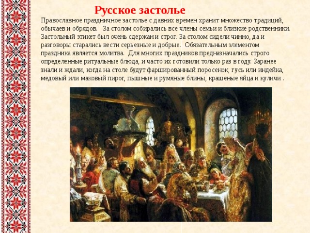  Русское застолье Православное праздничное застолье с давних времен хранит множество традиций, обычаев и обрядов. За столом собирались все члены семьи и близкие родственники. Застольный этикет был очень сдержан и строг. За столом сидели чинно, да и разговоры старались вести серьезные и добрые. Обязательным элементом праздника является молитва. Для многих праздников предназначались строго определенные ритуальные блюда, и часто их готовили только раз в году. Заранее знали и ждали, когда на столе будут фаршированный поросенок, гусь или индейка, медовый или маковый пирог, пышные и румяные блины, крашеные яйца и куличи . 