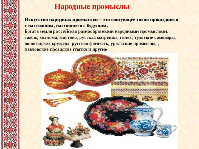 Народные промыслы Искусство народных промыслов – это связующее звено прошедшего с настоящим, настоящего с будущим. Богата земля российская разнообразными народными промыслами: гжель, хохлома, жостово, русская матрешка, палех, тульские самовары, вологодские кружева, русская финифть, уральские промыслы, , павловские посадские платки и другие 