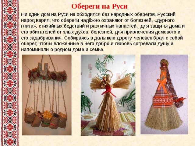  Обереги на Руси   Ни один дом на Руси не обходился без народных оберегов. Русский народ верил, что обереги надёжно охраняют от болезней, «дурного глаза», стихийных бедствий и различных напастей, для защиты дома и его обитателей от злых духов, болезней, для привлечения домового и его задабривания. Собираясь в дальнюю дорогу, человек брал с собой оберег, чтобы вложенные в него добро и любовь согревали душу и напоминали о родном доме и семье.    