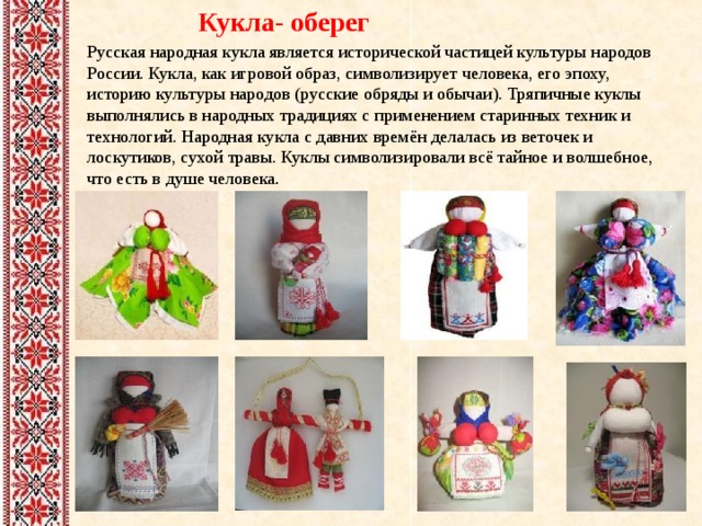 Кукла- оберег Русская народная кукла является исторической частицей культуры народов России. Кукла, как игровой образ, символизирует человека, его эпоху, историю культуры народов (русские обряды и обычаи). Тряпичные куклы выполнялись в народных традициях с применением старинных техник и технологий. Народная кукла с давних времён делалась из веточек и лоскутиков, сухой травы. Куклы символизировали всё тайное и волшебное, что есть в душе человека . 