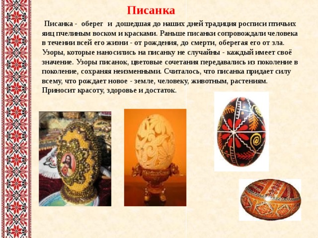  Писанка   Писанка - оберег и дошедшая до наших дней традиция росписи птичьих яиц пчелиным воском и красками. Раньше писанки сопровождали человека в течении всей его жизни - от рождения, до смерти, оберегая его от зла. Узоры, которые наносились на писанку не случайны - каждый имеет своё значение. Узоры писанок, цветовые сочетания передавались из поколение в поколение, сохраняя неизменными. Считалось, что писанка придает силу всему, что рождает новое - земле, человеку, животным, растениям. Приносит красоту, здоровье и достаток.      