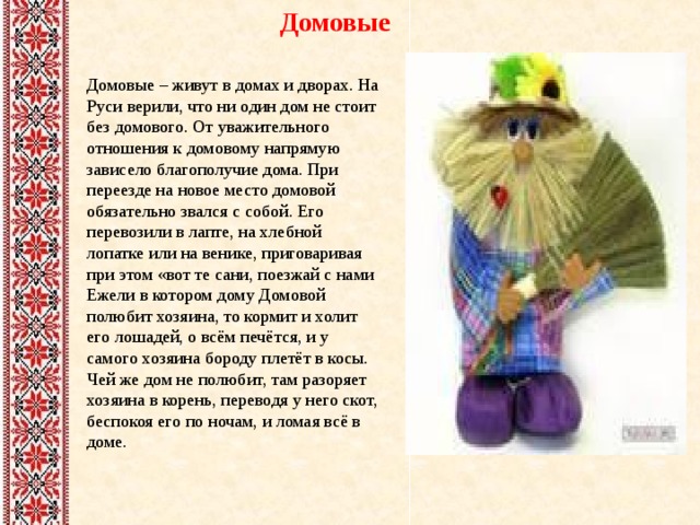 Домовые Домовые – живут в домах и дворах. На Руси верили, что ни один дом не стоит без домового. От уважительного отношения к домовому напрямую зависело благополучие дома. При переезде на новое место домовой обязательно звался с собой. Его перевозили в лапте, на хлебной лопатке или на венике, приговаривая при этом «вот те сани, поезжай с нами Ежели в котором дому Домовой полюбит хозяина, то кормит и холит его лошадей, о всём печётся, и у самого хозяина бороду плетёт в косы. Чей же дом не полюбит, там разоряет хозяина в корень, переводя у него скот, беспокоя его по ночам, и ломая всё в доме. 