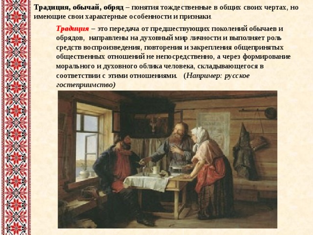 Традиция, обычай, обряд – понятия тождественные в общих своих чертах, но имеющие свои характерные особенности и признаки . Традиция – это передача от предшествующих поколений обычаев и обрядов, направлены на духовный мир личности и выполняет роль средств воспроизведения, повторения и закрепления общепринятых общественных отношений не непосредственно, а через формирование морального и духовного облика человека, складывающегося в соответствии с этими отношениями. ( Например: русское гостеприимство)    