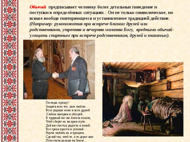 Обычай предписывает человеку более детальные поведение и поступки в определённых ситуациях .  Он  не только символическое, но всякое вообще повторяющееся и установленное традицией действие. (Например: рукопожатия при встрече близких друзей или родственников , утренняя и вечерняя молитва Богу, вредными обычай- угощать спиртным при встрече родственников, друзей и знакомых).    Господи, прошу:! Защити всех тех, кого люблю...  Всех родных моих и всех друзей  Хлебом накорми и обогрей...  В трудный час им Ангела пошли,  Чтоб сберёг их на краю пути...  Дай им счастья, радость и покой...  Все грехи прости и успокой...  Научи любить их и прощать...  Сделай так, чтоб те, к то дорог мне  Погостили дольше на Земле...  ... 