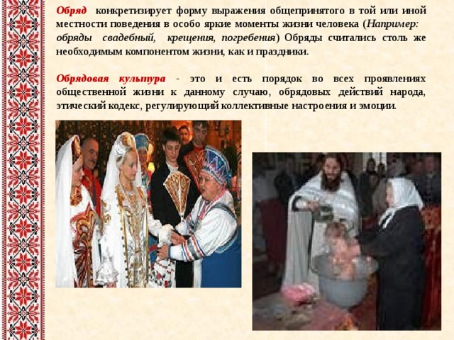Обряд  конкретизирует форму выражения общепринятого в той или иной местности поведения в особо яркие моменты жизни человека ( Например: обряды свадебный, крещения, погребения ) Обряды считались столь же необходимым компонентом жизни, как и праздники. Обрядовая культура - это и есть порядок во всех проявлениях общественной жизни к данному случаю, обрядовых действий  народа, этический кодекс, регулирующий коллективные настроения и эмоции. 