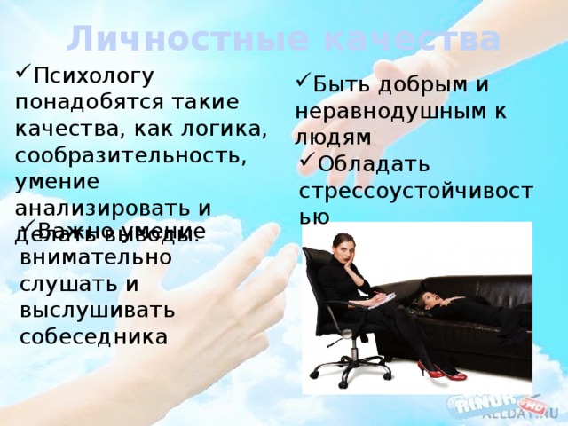 Личностные качества Психологу понадобятся такие качества, как логика, сообразительность, умение анализировать и делать выводы. Быть добрым и неравнодушным к людям Обладать стрессоустойчивостью Важно умение внимательно слушать и выслушивать собеседника 