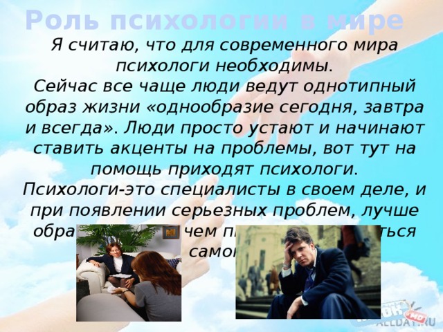 Роль психологии в мире Я считаю, что для современного мира психологи необходимы. Сейчас все чаще люди ведут однотипный образ жизни «однообразие сегодня, завтра и всегда». Люди просто устают и начинают ставить акценты на проблемы, вот тут на помощь приходят психологи. Психологи-это специалисты в своем деле, и при появлении серьезных проблем, лучше обраться к ним, чем пытаться справиться самому. 