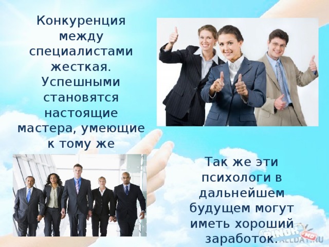 Конкуренция между специалистами жесткая. Успешными становятся настоящие мастера, умеющие к тому же грамотно продвигать свои услуги: реклама в интернете, СМИ. Так же эти психологи в дальнейшем будущем могут иметь хороший заработок. 