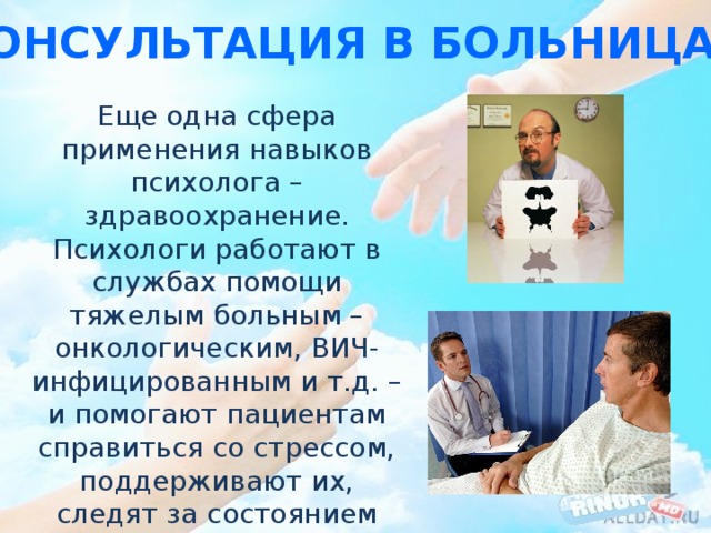 Консультация в больницах Еще одна сфера применения навыков психолога – здравоохранение. Психологи работают в службах помощи тяжелым больным – онкологическим, ВИЧ-инфицированным и т.д. – и помогают пациентам справиться со стрессом, поддерживают их, следят за состоянием здоровья. 