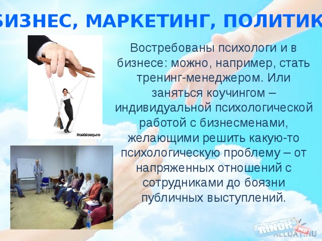 В бизнес, маркетинг, политику… Востребованы психологи и в бизнесе: можно, например, стать тренинг-менеджером. Или заняться коучингом – индивидуальной психологической работой с бизнесменами, желающими решить какую-то психологическую проблему – от напряженных отношений с сотрудниками до боязни публичных выступлений. 