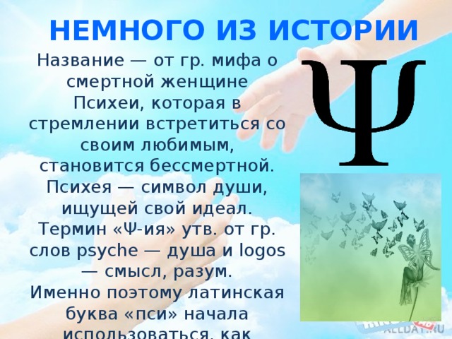 Немного из истории Название — от гр. мифа о смертной женщине Психеи, которая в стремлении встретиться со своим любимым, становится бессмертной. Психея — символ души, ищущей свой идеал. Термин «Ψ-ия» утв. от гр. слов psyche — душа и logos — смысл, разум. Именно поэтому латинская буква «пси» начала использоваться, как логотип психологии. 