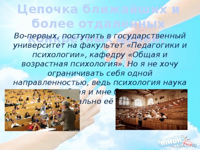 Цепочка ближайших и более отдаленных конкретных целей: Во-первых, поступить в государственный университет на факультет «Педагогики и психологии», кафедру «Общая и возрастная психология». Но я не хочу ограничивать себя одной направленностью, ведь психология наука масштабная и мне бы хотелось максимально её изучить. 
