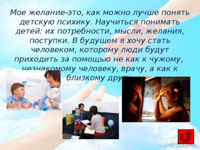 Мое желание-это, как можно лучше понять детскую психику. Научиться понимать детей: их потребности, мысли, желания, поступки. В будущем я хочу стать человеком, которому люди будут приходить за помощью не как к чужому, незнакомому человеку, врачу, а как к близкому другу. 