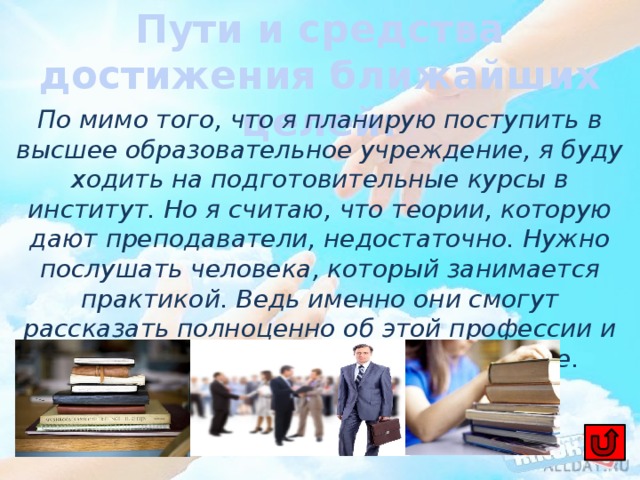 Пути и средства достижения ближайших целей: По мимо того, что я планирую поступить в высшее образовательное учреждение, я буду ходить на подготовительные курсы в институт. Но я считаю, что теории, которую дают преподаватели, недостаточно. Нужно послушать человека, который занимается практикой. Ведь именно они смогут рассказать полноценно об этой профессии и дать качественные советы на будущее. 