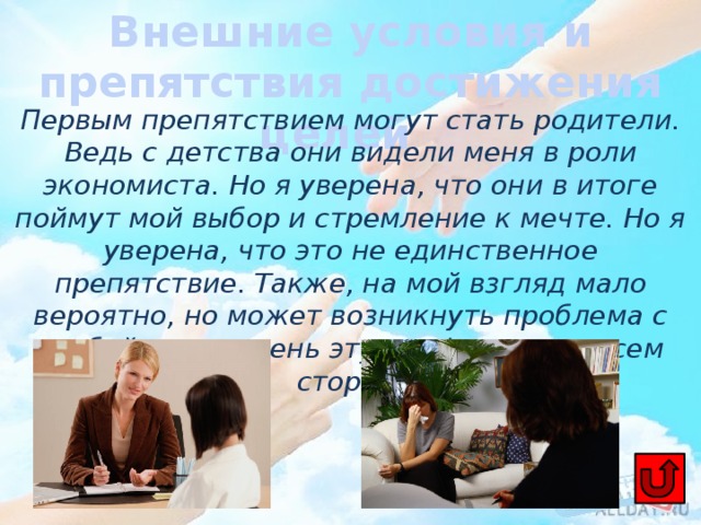 Внешние условия и препятствия достижения целей Первым препятствием могут стать родители. Ведь с детства они видели меня в роли экономиста. Но я уверена, что они в итоге поймут мой выбор и стремление к мечте. Но я уверена, что это не единственное препятствие. Также, на мой взгляд мало вероятно, но может возникнуть проблема с учебой, т.к. я очень эту профессию со всем сторон. 