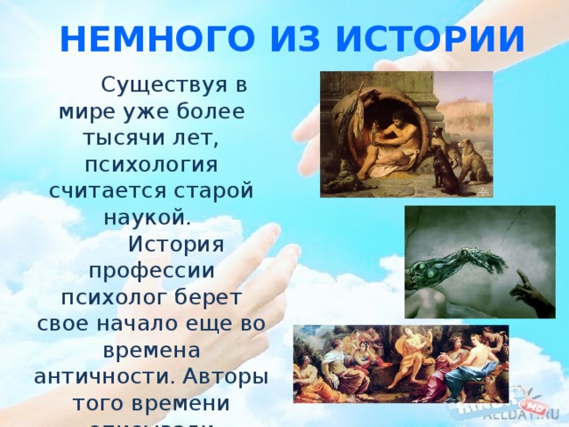 Немного из истории  Существуя в мире уже более тысячи лет, психология считается старой наукой.  История профессии психолог берет свое начало еще во времена античности. Авторы того времени описывали человека как некую систему, говорили о его душе и разуме. 