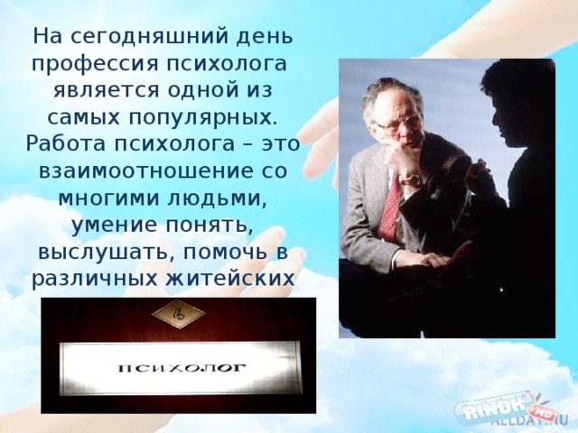На сегодняшний день профессия психолога  является одной из самых популярных. Работа психолога – это взаимоотношение со многими людьми, умение понять, выслушать, помочь в различных житейских ситуациях. 
