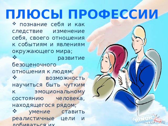 Плюсы профессии  познание себя и как следствие изменение себя, своего отношения к событиям и явлениям окружающего мира;  развитие безоценочного отношения к людям;  возможность научиться быть чутким к эмоциональному состоянию человека, находящегося рядом;  умение ставить реалистичные цели и добиваться их. 
