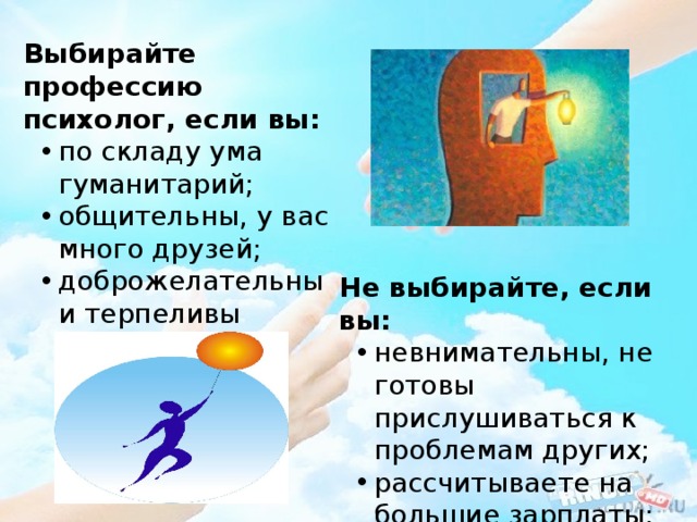 Выбирайте профессию психолог, если вы: по складу ума гуманитарий; общительны, у вас много друзей; доброжелательны и терпеливы по складу ума гуманитарий; общительны, у вас много друзей; доброжелательны и терпеливы Не выбирайте, если вы: невнимательны, не готовы прислушиваться к проблемам других; рассчитываете на большие зарплаты; неуравновешенны. невнимательны, не готовы прислушиваться к проблемам других; рассчитываете на большие зарплаты; неуравновешенны. 