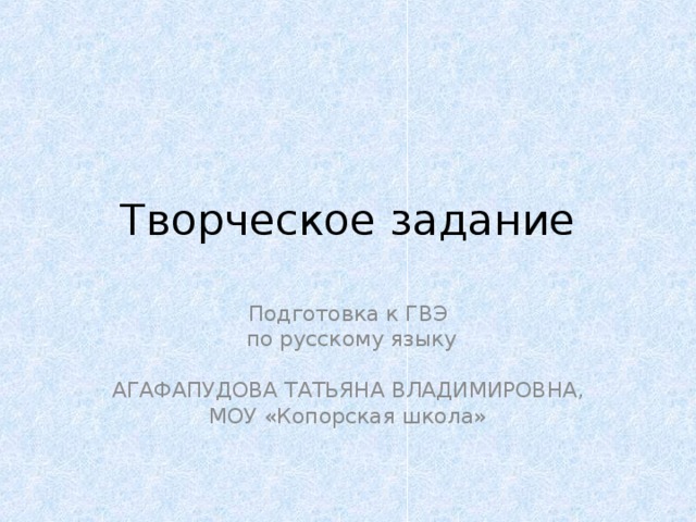 Творческое задание Подготовка к ГВЭ  по русскому языку АГАФАПУДОВА ТАТЬЯНА ВЛАДИМИРОВНА, МОУ «Копорская школа» 